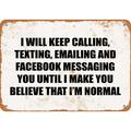 7 x 10 METAL SIGN - I WILL KEEP CALLING TEXTING EMAILING AND FACEBOOK MESSAGING YOU UNTIL I MAKE YOU BELIEVE THAT I M NORMAL. - Vintage Rusty Look Metal Sign