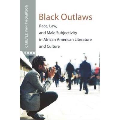 Black Outlaws: Race, Law, And Male Subjectivity In African American Literature And Culture