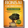 Bonsai für Einsteiger - Das Praxisbuch: Wie Sie den für Sie richtigen Bonsai auswählen, aufziehen, zuschneiden und pflegen - inkl. der 10 besten Tipps