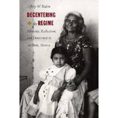 Decentering The Regime: Ethnicity, Radicalism, And Democracy In JuchitN, Mexico